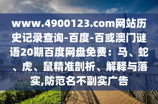 www.4900123.com网站历史记录查询-百度-百或澳门谜语20期百度网盘免费：马、蛇、虎、鼠精准剖析、解释与落实,防范名不副实广告