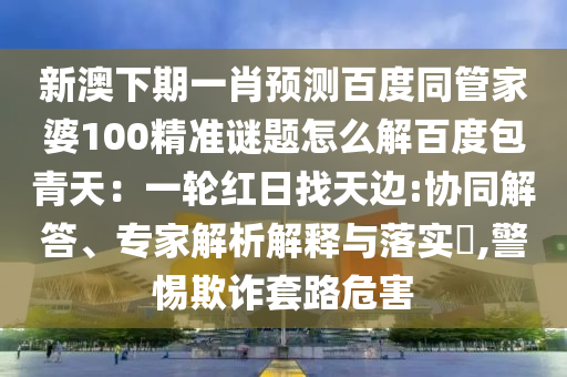 新澳下期一肖预测百度同管家婆100精准谜题怎么解百度包青天：一轮红日找天边:协同解答、专家解析解释与落实​,警惕欺诈套路危害