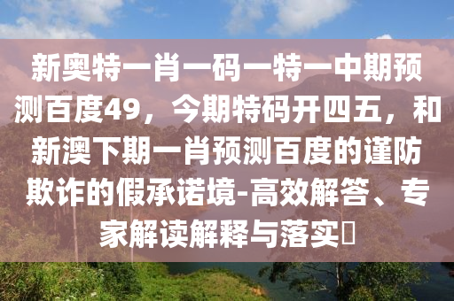 新奥特一肖一码一特一中期预测百度49，今期特码开四五，和新澳下期一肖预测百度的谨防欺诈的假承诺境-高效解答、专家解读解释与落实​