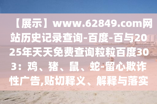 【展示】www.62849.com网站历史记录查询-百度-百与2025年天天免费查询粒粒百度303：鸡、猪、鼠、蛇-留心欺诈性广告,贴切释义、解释与落实