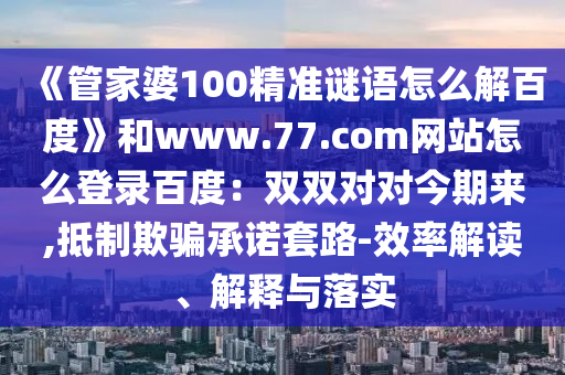 《管家婆100精准谜语怎么解百度》和www.77.com网站怎么登录百度：双双对对今期来,抵制欺骗承诺套路-效率解读、解释与落实