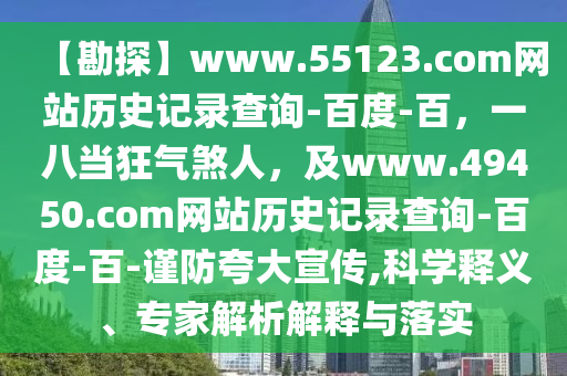 【勘探】www.55123.com网站历史记录查询-百度-百，一八当狂气煞人，及www.49450.com网站历史记录查询-百度-百-谨防夸大宣传,科学释义、专家解析解释与落实