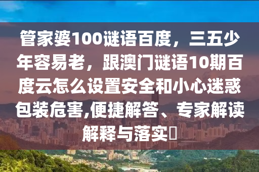 管家婆100谜语百度，三五少年容易老，跟澳门谜语10期百度云怎么设置安全和小心迷惑包装危害,便捷解答、专家解读解释与落实​