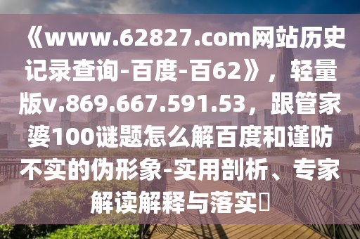 《www.62827.com网站历史记录查询-百度-百62》，轻量版v.869.667.591.53，跟管家婆100谜题怎么解百度和谨防不实的伪形象-实用剖析、专家解读解释与落实​