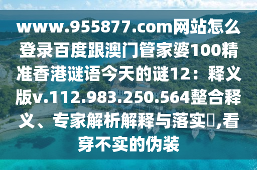www.955877.com网站怎么登录百度跟澳门管家婆100精准香港谜语今天的谜12:释义版v.112.983.250.564整合释义、专家解析解释与落实,看穿不实的伪装