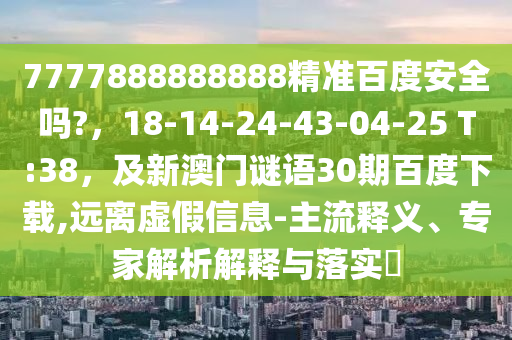 7777888888888精准百度安全吗?，18-14-24-43-04-25 T:38，及新澳门谜语30期百度下载,远离虚假信息-主流释义、专家解析解释与落实​
