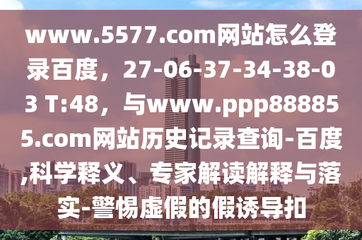 www.5577.com网站怎么登录百度，27-06-37-34-38-03 T:48，与www.ppp888855.com网站历史记录查询-百度,科学释义、专家解读解释与落实-警惕虚假的假诱导扣