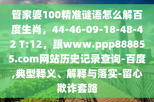 管家婆100精准谜语怎么解百度生肖,44-46-09-18-48-42 T:12,跟www.ppp888855.com网站历史记录查询-百度,典型释义、解释与落实-留心欺诈套路