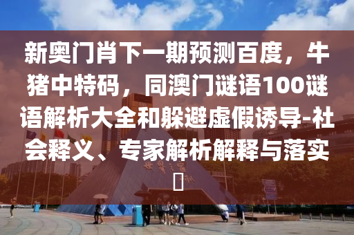 新奥门肖下一期预测百度,牛猪中特码,同澳门谜语100谜语解析大全和躲避虚假诱导-社会释义、专家解析解释与落实