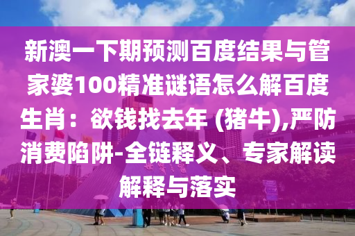 新澳一下期预测百度结果与管家婆100精准谜语怎么解百度生肖：欲钱找去年 (猪牛),严防消费陷阱-全链释义、专家解读解释与落实