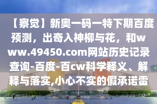 【察觉】新奥一码一特下期百度预测，出奇入神柳与花，和www.49450.com网站历史记录查询-百度-百cw科学释义、解释与落实,小心不实的假承诺雷