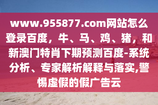 www.955877.com网站怎么登录百度，牛、马、鸡、猪，和新澳门特肖下期预测百度-系统分析、专家解析解释与落实,警惕虚假的假广告云