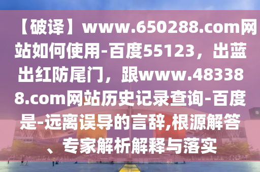【破译】www.650288.com网站如何使用-百度55123，出蓝出红防尾门，跟www.483388.com网站历史记录查询-百度是-远离误导的言辞,根源解答、专家解析解释与落实