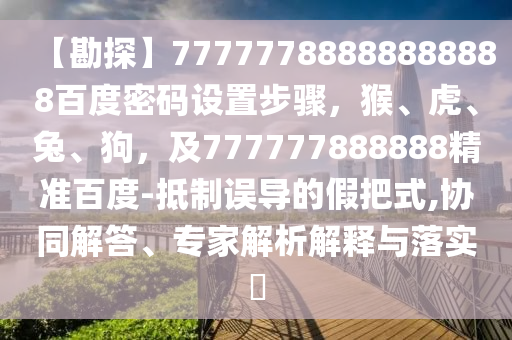 【勘探】77777788888888888百度密码设置步骤,猴、虎、兔、狗,及777777888888精准百度-抵制误导的假把式,协同解答、专家解析解释与落实