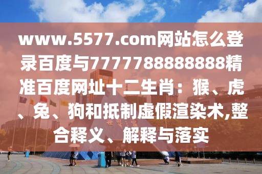 www.5577.com网站怎么登录百度与7777788888888精准百度网址十二生肖:猴、虎、兔、狗和抵制虚假渲染术,整合释义、解释与落实