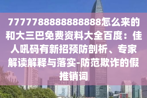 7777788888888888怎么来的和大三巴免费资料大全百度:佳人吼码有新招预防剖析、专家解读解释与落实-防范欺诈的假推销词